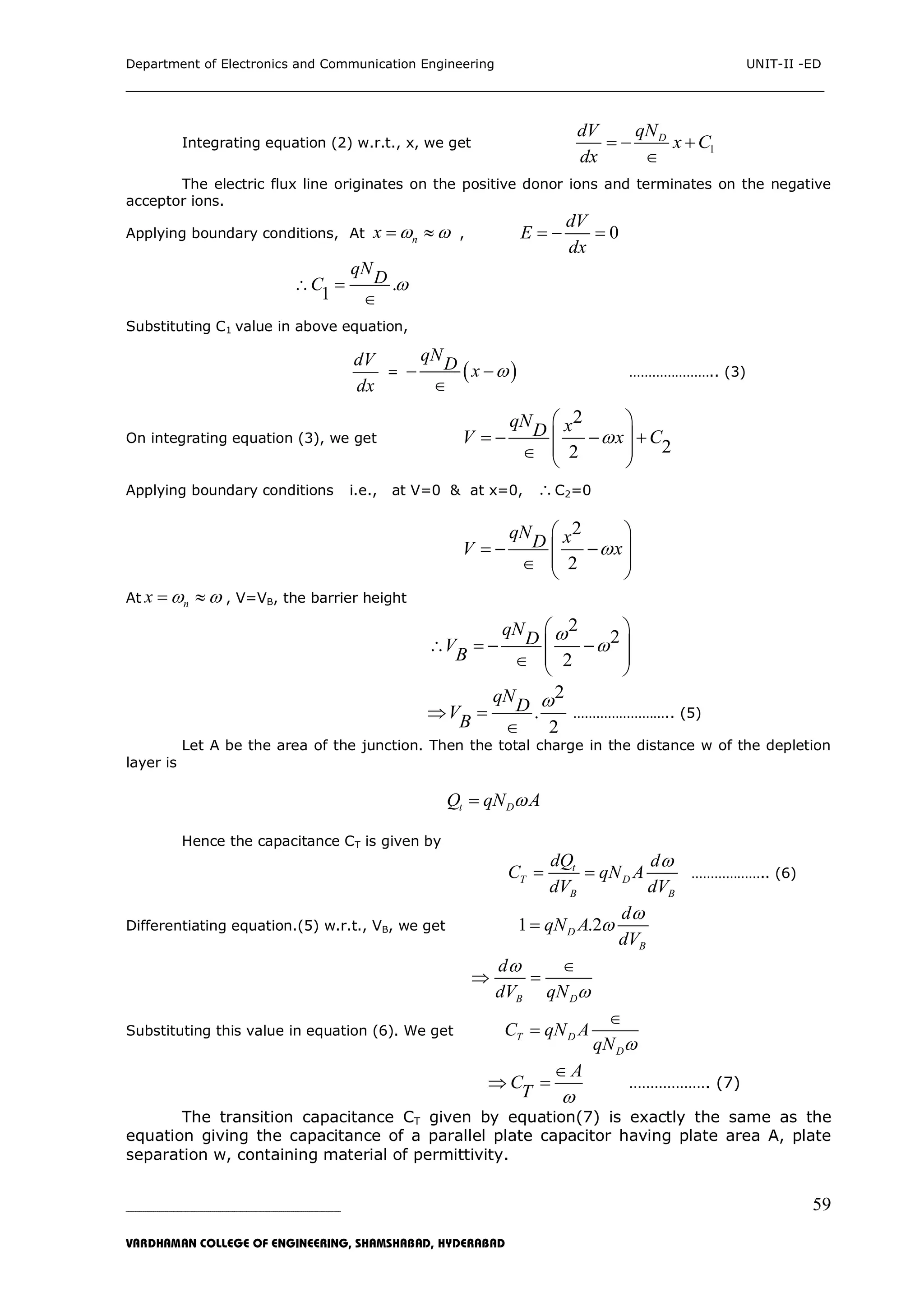 Department of Electronics and Communication Engineering UNIT-II -ED
___________________________________________________________________________
_____________________________________________________________________________________________________________
VARDHAMAN COLLEGE OF ENGINEERING, SHAMSHABAD, HYDERABAD
59
Integrating equation (2) w.r.t., x, we get 1
DqNdV
x C
dx
  

The electric flux line originates on the positive donor ions and terminates on the negative
acceptor ions.
Applying boundary conditions, At nx    , 0
dV
E
dx
  
.
1
qNDC  

Substituting C1 value in above equation,
dV
dx
=  
qND x  

………………….. (3)
On integrating equation (3), we get
2
22
qN xDV x C
 
    
   
Applying boundary conditions i.e., at V=0 & at x=0, C2=0
2
2
qN xDV x
 
   
   
At nx    , V=VB, the barrier height
2
2
2
qNDVB


 
    
   
2
.
2
qNDVB

 

…………………….. (5)
Let A be the area of the junction. Then the total charge in the distance w of the depletion
layer is
t DQ qN A
Hence the capacitance CT is given by
t
T D
B B
dQ d
C qN A
dV dV

  ……………….. (6)
Differentiating equation.(5) w.r.t., VB, we get 1 .2D
B
d
qN A
dV


B D
d
dV qN



 
Substituting this value in equation (6). We get T D
D
C qN A
qN 


A
CT 

  ………………. (7)
The transition capacitance CT given by equation(7) is exactly the same as the
equation giving the capacitance of a parallel plate capacitor having plate area A, plate
separation w, containing material of permittivity.
 