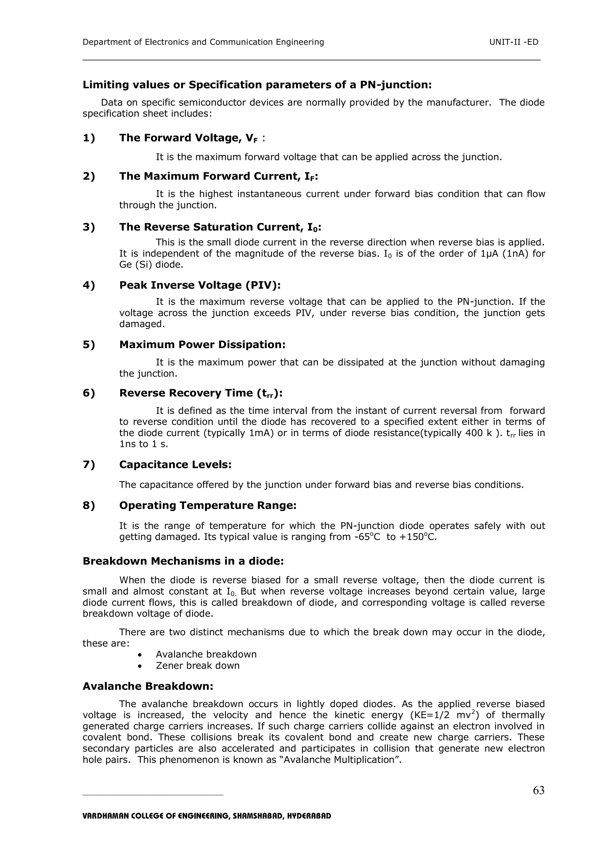 Department of Electronics and Communication Engineering UNIT-II -ED
___________________________________________________________________________
_____________________________________________________________________________________________________________
VARDHAMAN COLLEGE OF ENGINEERING, SHAMSHABAD, HYDERABAD
63
Limiting values or Specification parameters of a PN-junction:
Data on specific semiconductor devices are normally provided by the manufacturer. The diode
specification sheet includes:
1) The Forward Voltage, VF :
It is the maximum forward voltage that can be applied across the junction.
2) The Maximum Forward Current, IF:
It is the highest instantaneous current under forward bias condition that can flow
through the junction.
3) The Reverse Saturation Current, I0:
This is the small diode current in the reverse direction when reverse bias is applied.
It is independent of the magnitude of the reverse bias. I0 is of the order of 1µA (1nA) for
Ge (Si) diode.
4) Peak Inverse Voltage (PIV):
It is the maximum reverse voltage that can be applied to the PN-junction. If the
voltage across the junction exceeds PIV, under reverse bias condition, the junction gets
damaged.
5) Maximum Power Dissipation:
It is the maximum power that can be dissipated at the junction without damaging
the junction.
6) Reverse Recovery Time (trr):
It is defined as the time interval from the instant of current reversal from forward
to reverse condition until the diode has recovered to a specified extent either in terms of
the diode current (typically 1mA) or in terms of diode resistance(typically 400 k ). trr lies in
1ns to 1 s.
7) Capacitance Levels:
The capacitance offered by the junction under forward bias and reverse bias conditions.
8) Operating Temperature Range:
It is the range of temperature for which the PN-junction diode operates safely with out
getting damaged. Its typical value is ranging from -65o
C to +150o
C.
Breakdown Mechanisms in a diode:
When the diode is reverse biased for a small reverse voltage, then the diode current is
small and almost constant at I0. But when reverse voltage increases beyond certain value, large
diode current flows, this is called breakdown of diode, and corresponding voltage is called reverse
breakdown voltage of diode.
There are two distinct mechanisms due to which the break down may occur in the diode,
these are:
 Avalanche breakdown
 Zener break down
Avalanche Breakdown:
The avalanche breakdown occurs in lightly doped diodes. As the applied reverse biased
voltage is increased, the velocity and hence the kinetic energy (KE=1/2 mv2
) of thermally
generated charge carriers increases. If such charge carriers collide against an electron involved in
covalent bond. These collisions break its covalent bond and create new charge carriers. These
secondary particles are also accelerated and participates in collision that generate new electron
hole pairs. This phenomenon is known as “Avalanche Multiplication”.
 