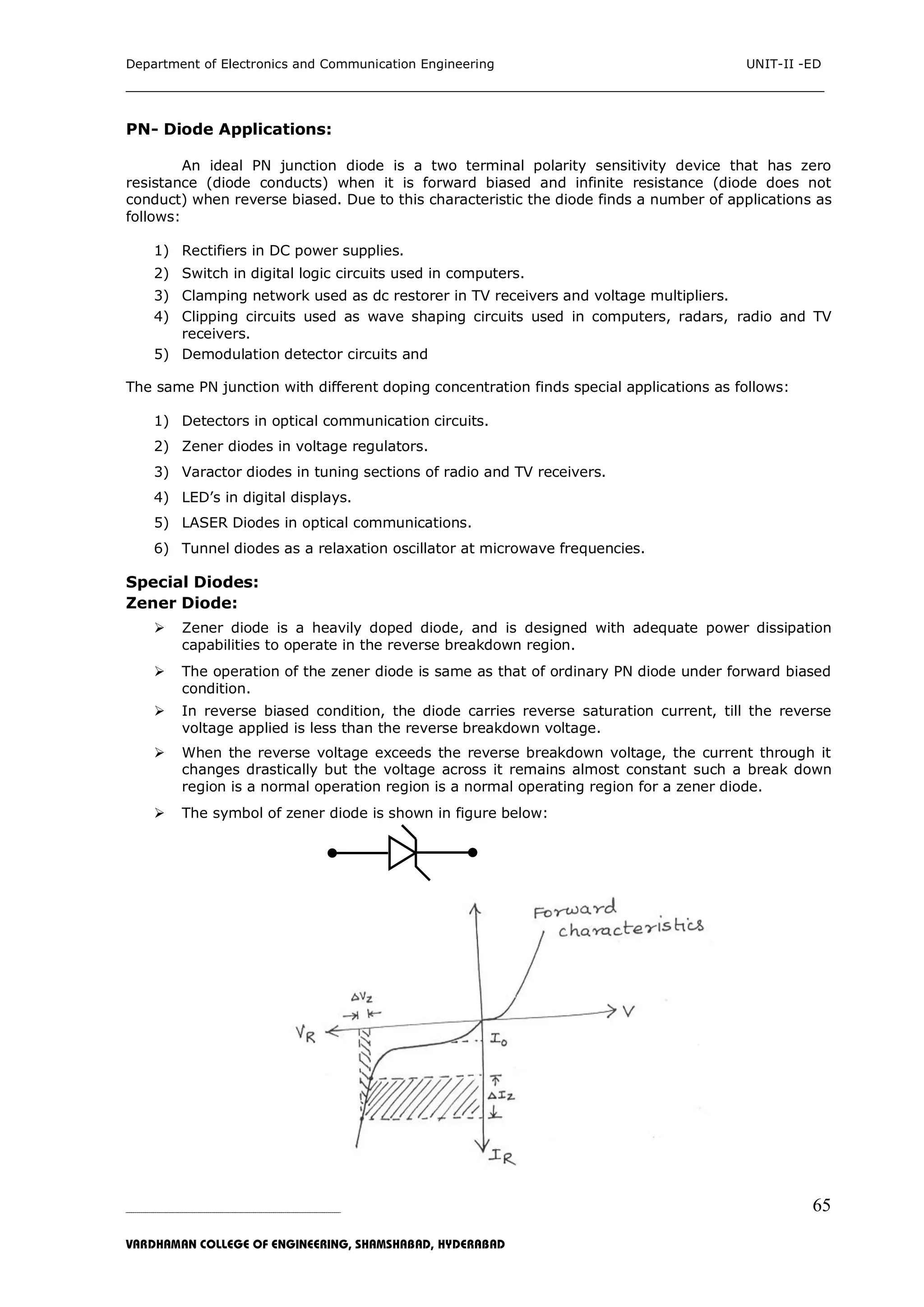 Department of Electronics and Communication Engineering UNIT-II -ED
___________________________________________________________________________
_____________________________________________________________________________________________________________
VARDHAMAN COLLEGE OF ENGINEERING, SHAMSHABAD, HYDERABAD
65
PN- Diode Applications:
An ideal PN junction diode is a two terminal polarity sensitivity device that has zero
resistance (diode conducts) when it is forward biased and infinite resistance (diode does not
conduct) when reverse biased. Due to this characteristic the diode finds a number of applications as
follows:
1) Rectifiers in DC power supplies.
2) Switch in digital logic circuits used in computers.
3) Clamping network used as dc restorer in TV receivers and voltage multipliers.
4) Clipping circuits used as wave shaping circuits used in computers, radars, radio and TV
receivers.
5) Demodulation detector circuits and
The same PN junction with different doping concentration finds special applications as follows:
1) Detectors in optical communication circuits.
2) Zener diodes in voltage regulators.
3) Varactor diodes in tuning sections of radio and TV receivers.
4) LED‟s in digital displays.
5) LASER Diodes in optical communications.
6) Tunnel diodes as a relaxation oscillator at microwave frequencies.
Special Diodes:
Zener Diode:
 Zener diode is a heavily doped diode, and is designed with adequate power dissipation
capabilities to operate in the reverse breakdown region.
 The operation of the zener diode is same as that of ordinary PN diode under forward biased
condition.
 In reverse biased condition, the diode carries reverse saturation current, till the reverse
voltage applied is less than the reverse breakdown voltage.
 When the reverse voltage exceeds the reverse breakdown voltage, the current through it
changes drastically but the voltage across it remains almost constant such a break down
region is a normal operation region is a normal operating region for a zener diode.
 The symbol of zener diode is shown in figure below:
 
