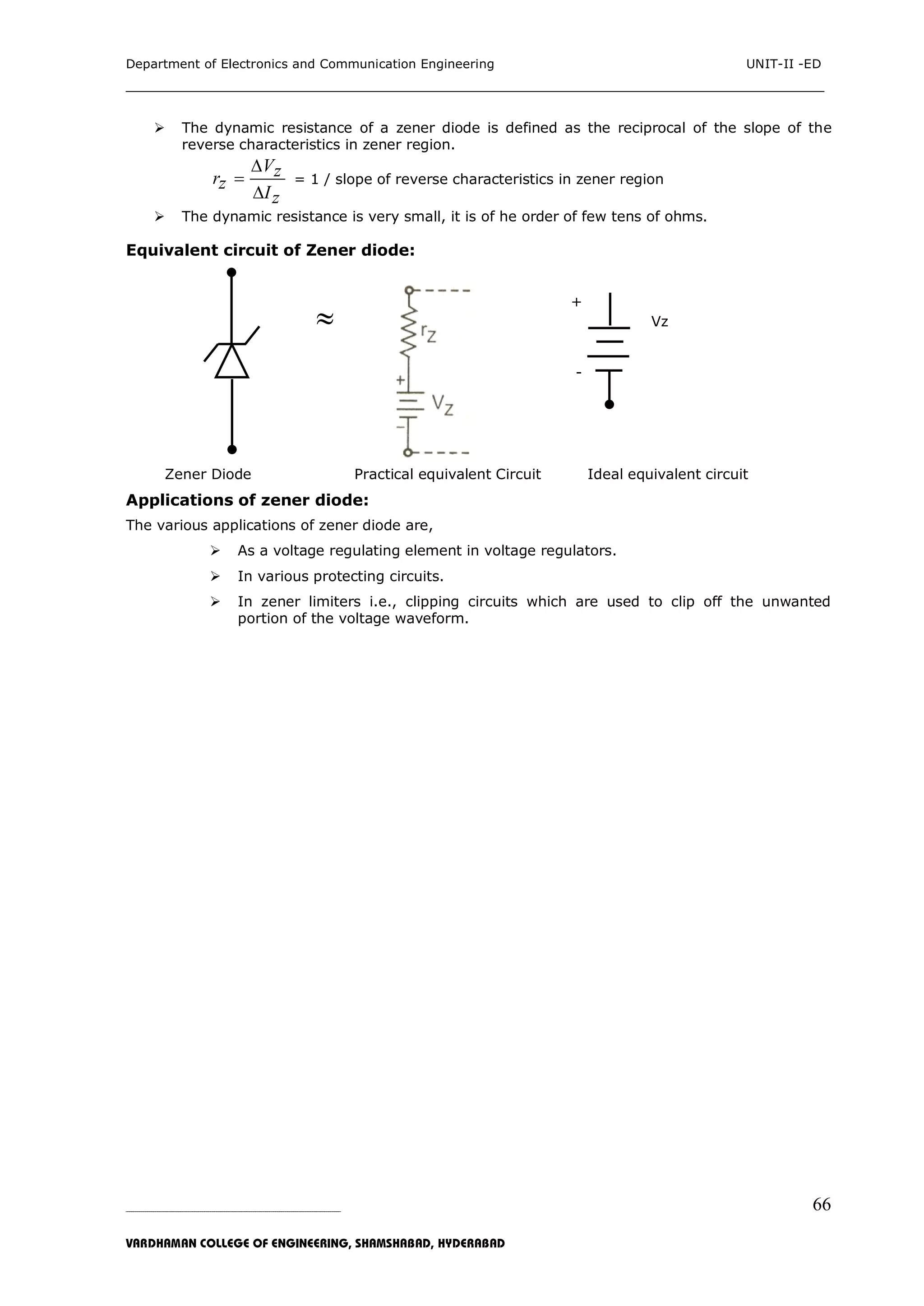 Department of Electronics and Communication Engineering UNIT-II -ED
___________________________________________________________________________
_____________________________________________________________________________________________________________
VARDHAMAN COLLEGE OF ENGINEERING, SHAMSHABAD, HYDERABAD
66
 The dynamic resistance of a zener diode is defined as the reciprocal of the slope of the
reverse characteristics in zener region.
Vzrz
Iz



= 1 / slope of reverse characteristics in zener region
 The dynamic resistance is very small, it is of he order of few tens of ohms.
Equivalent circuit of Zener diode:
+
 Vz
-
`
Zener Diode Practical equivalent Circuit Ideal equivalent circuit
Applications of zener diode:
The various applications of zener diode are,
 As a voltage regulating element in voltage regulators.
 In various protecting circuits.
 In zener limiters i.e., clipping circuits which are used to clip off the unwanted
portion of the voltage waveform.
 