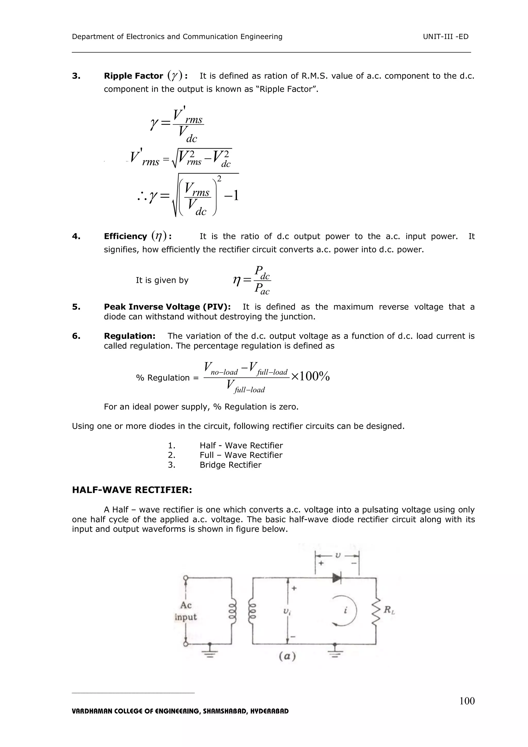 Department of Electronics and Communication Engineering UNIT-III -ED
___________________________________________________________________________
_____________________________________________________________________________________________________________
VARDHAMAN COLLEGE OF ENGINEERING, SHAMSHABAD, HYDERABAD
100
3. Ripple Factor ( ) : It is defined as ration of R.M.S. value of a.c. component to the d.c.
component in the output is known as “Ripple Factor”.
'
rms
dc
V
V
 
W her e
2 2'
rms dcrmsV V V 
2
1rms
dc
V
V

 
 
 
 
 
4. Efficiency ( ) : It is the ratio of d.c output power to the a.c. input power. It
signifies, how efficiently the rectifier circuit converts a.c. power into d.c. power.
It is given by dc
ac
P
P
 
5. Peak Inverse Voltage (PIV): It is defined as the maximum reverse voltage that a
diode can withstand without destroying the junction.
6. Regulation: The variation of the d.c. output voltage as a function of d.c. load current is
called regulation. The percentage regulation is defined as
% Regulation = 100%no load full load
full load
V V
V
 



For an ideal power supply, % Regulation is zero.
Using one or more diodes in the circuit, following rectifier circuits can be designed.
1. Half - Wave Rectifier
2. Full – Wave Rectifier
3. Bridge Rectifier
HALF-WAVE RECTIFIER:
A Half – wave rectifier is one which converts a.c. voltage into a pulsating voltage using only
one half cycle of the applied a.c. voltage. The basic half-wave diode rectifier circuit along with its
input and output waveforms is shown in figure below.
 