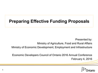 Preparing Effective Funding Proposals
Presented by:
Ministry of Agriculture, Food and Rural Affairs
Ministry of Economic Development, Employment and Infrastructure
Economic Developers Council of Ontario 2016 Annual Conference
February 4, 2016
1
 