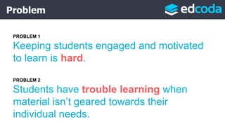 Problem
PROBLEM 1
Keeping students engaged and motivated
to learn is hard.
PROBLEM 2
Students have trouble learning when
material isn’t geared towards their
individual needs.
 