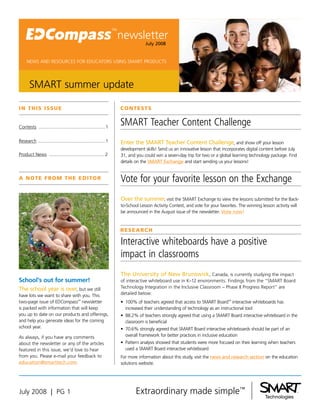newsletter
                                                                             July 2008


     NEWS AND RESOURCES FOR EDUCATORS USING SMART PRODUCTS




       SMART summer update

I N T H I S I SS U E                                            C O N T E ST S

                                                                SMART Teacher Content Challenge
Contests ...................................................1

Research ...................................................1   Enter the SMART Teacher Content Challenge, and show off your lesson
                                                                development skills! Send us an innovative lesson that incorporates digital content before July
Product News .......................................... 2       31, and you could win a seven-day trip for two or a global learning technology package. Find
                                                                details on the SMART Exchange and start sending us your lessons!



                                                                Vote for your favorite lesson on the Exchange
A N OT E f r O m T H E E d I TO r


                                                                Over the summer, visit the SMART Exchange to view the lessons submitted for the Back-
                                                                to-School Lesson Activity Contest, and vote for your favorites. The winning lesson activity will
                                                                be announced in the August issue of the newsletter. Vote now!


                                                                r E S E A rC H

                                                                Interactive whiteboards have a positive
                                                                impact in classrooms
                                                                The University of New Brunswick, Canada, is currently studying the impact
School’s out for summer!                                        of interactive whiteboard use in K–12 environments. Findings from the “SMART Board
                                                                Technology Integration in the Inclusive Classroom – Phase II Progress Report” are
The school year is over, but we still
                                                                detailed below:
have lots we want to share with you. This
two-page issue of EDCompass™ newsletter                         •	 100% of teachers agreed that access to SMART Board™ interactive whiteboards has
is packed with information that will keep                          increased their understanding of technology as an instructional tool
you up to date on our products and offerings,                   •	 88.2% of teachers strongly agreed that using a SMART Board interactive whiteboard in the
and help you generate ideas for the coming                         classroom is beneficial
school year.                                                    •	 70.6% strongly agreed that SMART Board interactive whiteboards should be part of an
                                                                   overall framework for better practices in inclusive education
As always, if you have any comments
                                                                •	 Pattern analysis showed that students were more focused on their learning when teachers
about the newsletter or any of the articles
                                                                   used a SMART Board interactive whiteboard
featured in this issue, we’d love to hear
from you. Please e-mail your feedback to                        For more information about this study, visit the news and research section on the education
education@smarttech.com.                                        solutions website.




July 2008 | PG 1
 