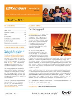 newsletter
                                                                               June 2008


     NEWS AND RESOURCES FOR EDUCATORS USING SMART PRODUCTS




       SMART at NECC

I N T H I S I SS U E                                           N a N c y’S N oT E S

                                                               The tipping point
Nancy’s Notes .......................................... 1
Classroom Content ...............................2–5
                                                               A tipping point is the “level at which
News ....................................................2–4
                                                               the momentum for change becomes
Feature Article .......................................... 4   unstoppable.”* Over 15 percent of U.S.
                                                               classrooms are now equipped with an
SMART Showcase School Profile ............... 5
                                                               interactive whiteboard, so it is fair to say
Product Spotlight ..................................6–7
                                                               that this product category has reached
Subscribe to the newsletter ..................... 8            a tipping point and that momentum
                                                               is driving interactive whiteboards
                                                               toward becoming indispensable tools in
a N oT E f r o m T H E E d I To r                              21st-century classrooms.

                                                               Not only have teachers’ skills with
Welcome to the June issue of
                                                               computers developed significantly over
EDCompass™ newsletter!                                         the past few years, but they also have a
The 29th annual National Educational                           willingness and desire to use technology.
Computing Conference (NECC) is just                            In the same time frame, the infrastructure
                                                               in schools with Internet and network connections has also rapidly evolved, and interactive
days away, and this issue of the newsletter
                                                               whiteboards have been integrated into everyday teaching and learning. Teachers and
is your one-stop shop for all the information
                                                               administrators have seen the benefit of these products – students consistently have positive
you’ll need to navigate your way around our
booth. On page 3, find a schedule of our                       classroom experiences, and research points to increased engagement and motivation, and
                                                               better retention. It has been increasingly acknowledged that the reusability of materials has
stage presentations, workshops, learning
                                                               made teachers more productive, and teachers routinely report being able to cover more
opportunities and daily prize giveaways.
                                                               concepts more quickly.
This issue also highlights our new student
                                                               Look for us at NECC in booth 8145. We’ll demo our interactive whiteboards and showcase
edition of SMART Notebook software, so be
                                                               our latest integrated interactive whiteboard system, our new version of SMART Notebook
among the first to find out how it can help
                                                               software, our extensive bank of content and resources, the type of services and professional
your students organize their notes and work
                                                               development that we offer and many other products that can be combined in a variety of
on digital assignments. If you or any of your
                                                               different ways to create engaging, interactive learning experiences. While you’re there, you’ll
colleagues plan to attend NECC, stop by for a
                                                               be able to appreciate how well our products integrate for unparalleled ease of use.
one-on-one demo.

                                                               Get a firsthand look at what is causing excitement in classrooms across North America and
As always, if you have any comments about
                                                               the world. We’re ready to show you our best.
the newsletter or any of the information
featured in this issue, we’d love to hear                      * Walsh, Bryan. 2007. “A green tipping point.” Time Magazine, October.
from you. Please e-mail your feedback to
education@smarttech.com.                                       Nancy Knowlton is the CEO of SMART Technologies.




June 2008 | PG 1
 