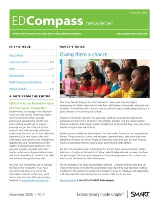 November 2008



   EDcompass newsletter
    News and resources for educators using SmarT products                                                                  education.smarttech.com




I N T H I S I SS U E                                           N a N c y’S N o T E S


                                                               Giving them a chance
Nancy’s Notes .......................................... 1

Classroom Content ...............................2–4

News ....................................................2–4

Feature Article ......................................... 3

SMART Showcase School Profile .............. 4

Product Spotlight ..................................5–6


a N oT E f r o m T H E E d I To r

                                                               One of my favorite things to do is visit classrooms. I love to see how the diligent
Welcome to the November issue
                                                               development of children helps them to take their rightful place in the world – educated and
of EDCompass™ newsletter!                                      socialized. The emphasis that a country, state or community puts on educating its young is a
Implementing technology in the classroom                       good indication of its vibrancy and outlook.
is just one step toward improving student
learning outcomes. When you add                                I visited an elementary classroom this past week, and I was struck by the eagerness to
professional development into the mix,                         participate and learn that is inherent in most children. Teachers have the power to either
you’re setting yourself up for success –                       enhance or dampen that natural curiosity. Children love to show what they know, and strong
ensuring you get the most out of your                          teachers bring out their will to do so.
products each and every day, while your
students get the most out of their classroom                   World economic stability has been rocked in the last couple of months in an unprecedented
experience. Our new issue is filled with                       fashion. Things turned on a dime, and now great uncertainty exists about how and when
information about professional development                     everything will return to normal. People are concerned about their jobs and their financial
opportunities and related resources from                       futures as businesses retrench, housing prices plummet and credit tightens.
SMART. It highlights best practices in this
                                                               But life in the classroom goes on through all this turmoil. Great uncertainty doesn’t shake
area and provides examples from other
                                                               education – it reinforces the need for it. Many students today will work in careers that have
teachers who use professional development
                                                               not yet emerged. The only type of preparation that makes any sense in this context is one
and social networking to advance their skills
                                                               that is broad and based on solid fundamentals.
and enhance their professional lives.

                                                               For me, education is all about giving children a chance – a chance to show what they can
You may have noticed that we’ve changed
                                                               make of themselves, no matter the circumstances into which they have been born. Setting
the look of the newsletter. If you have
                                                               conditions in the classroom to enable these children to thrive as individuals and collaborators
any comments about it or any of the
                                                               is all they need. We hope that you find our products help you do just that.
information featured in this issue, we’d
love to hear from you. Please e-mail your
                                                               Nancy Knowlton is the CEO of SMART Technologies.
feedback to education@smarttech.com.




November 2008 | PG 1
 