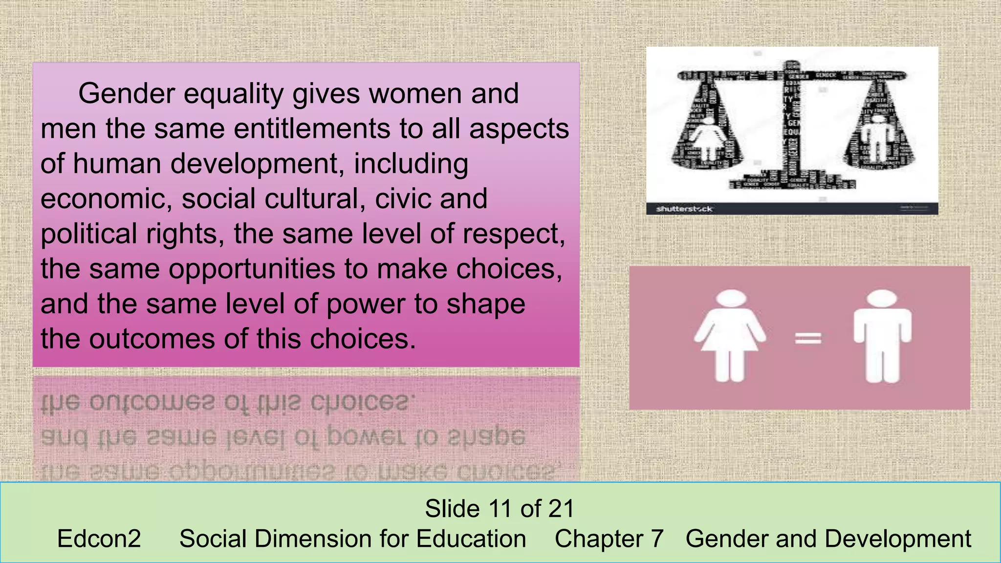 Gender equality gives women and
men the same entitlements to all aspects
of human development, including
economic, social cultural, civic and
political rights, the same level of respect,
the same opportunities to make choices,
and the same level of power to shape
the outcomes of this choices.
Slide 11 of 21
Edcon2 Social Dimension for Education Chapter 7 Gender and Development
 