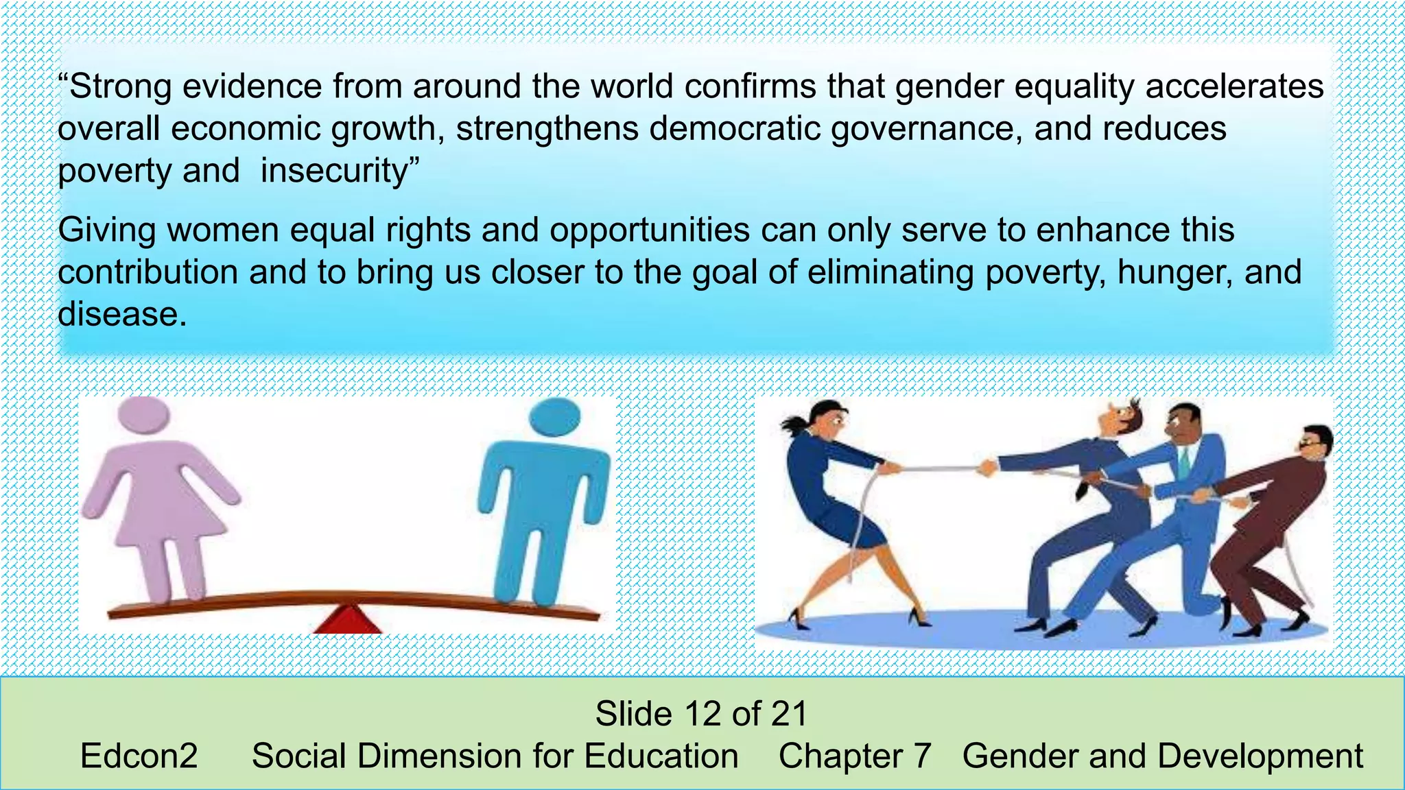 “Strong evidence from around the world confirms that gender equality accelerates
overall economic growth, strengthens democratic governance, and reduces
poverty and insecurity”
Giving women equal rights and opportunities can only serve to enhance this
contribution and to bring us closer to the goal of eliminating poverty, hunger, and
disease.
Slide 12 of 21
Edcon2 Social Dimension for Education Chapter 7 Gender and Development
 