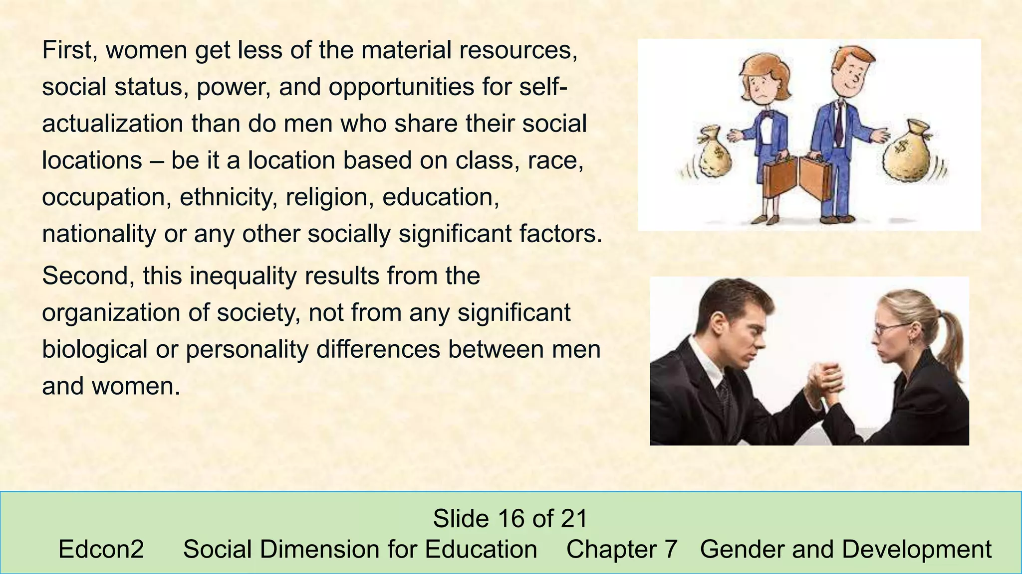 First, women get less of the material resources,
social status, power, and opportunities for self-
actualization than do men who share their social
locations – be it a location based on class, race,
occupation, ethnicity, religion, education,
nationality or any other socially significant factors.
Second, this inequality results from the
organization of society, not from any significant
biological or personality differences between men
and women.
Slide 16 of 21
Edcon2 Social Dimension for Education Chapter 7 Gender and Development
 