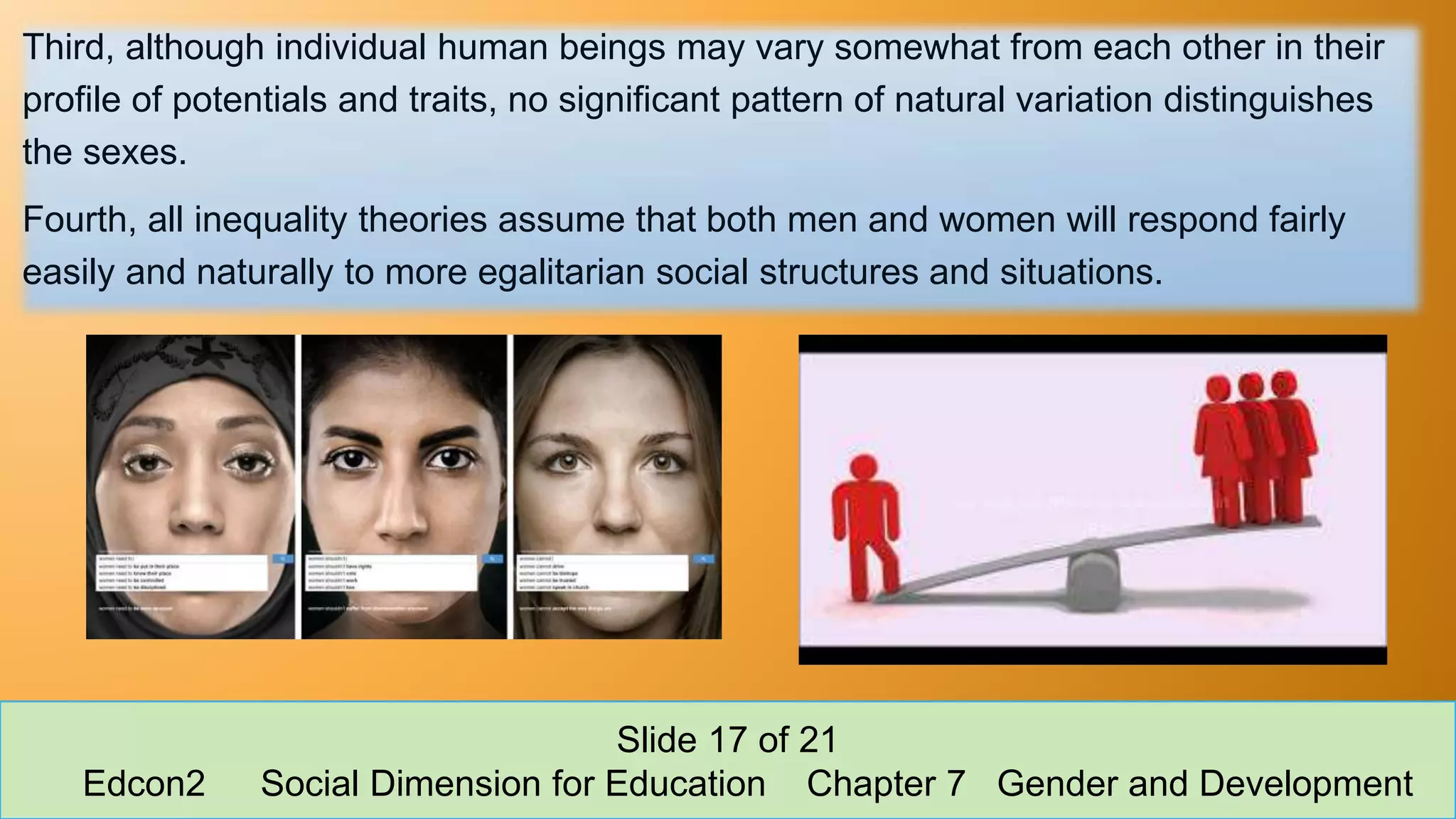 Third, although individual human beings may vary somewhat from each other in their
profile of potentials and traits, no significant pattern of natural variation distinguishes
the sexes.
Fourth, all inequality theories assume that both men and women will respond fairly
easily and naturally to more egalitarian social structures and situations.
Slide 17 of 21
Edcon2 Social Dimension for Education Chapter 7 Gender and Development
 