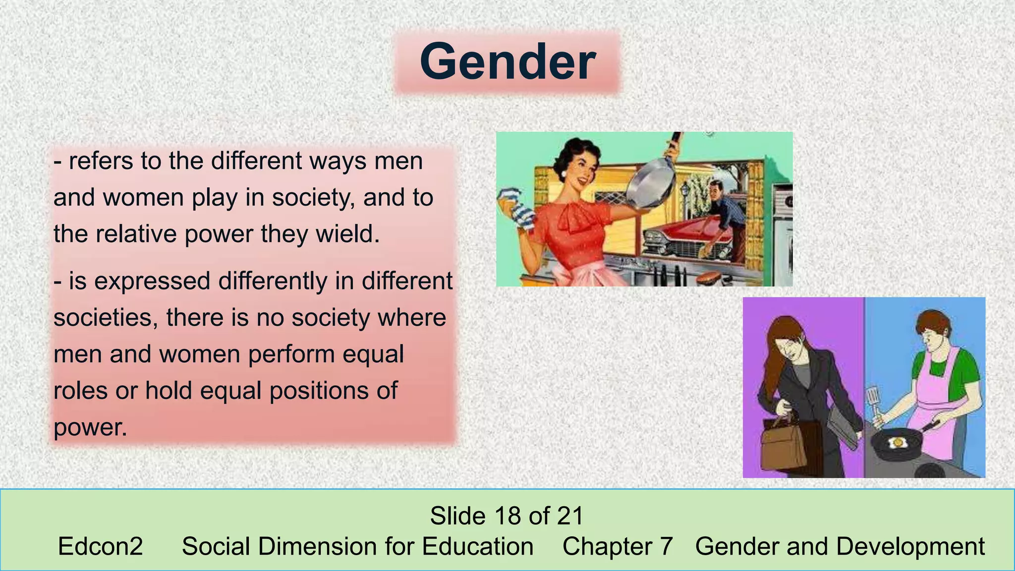 Gender
- refers to the different ways men
and women play in society, and to
the relative power they wield.
- is expressed differently in different
societies, there is no society where
men and women perform equal
roles or hold equal positions of
power.
Slide 18 of 21
Edcon2 Social Dimension for Education Chapter 7 Gender and Development
 
