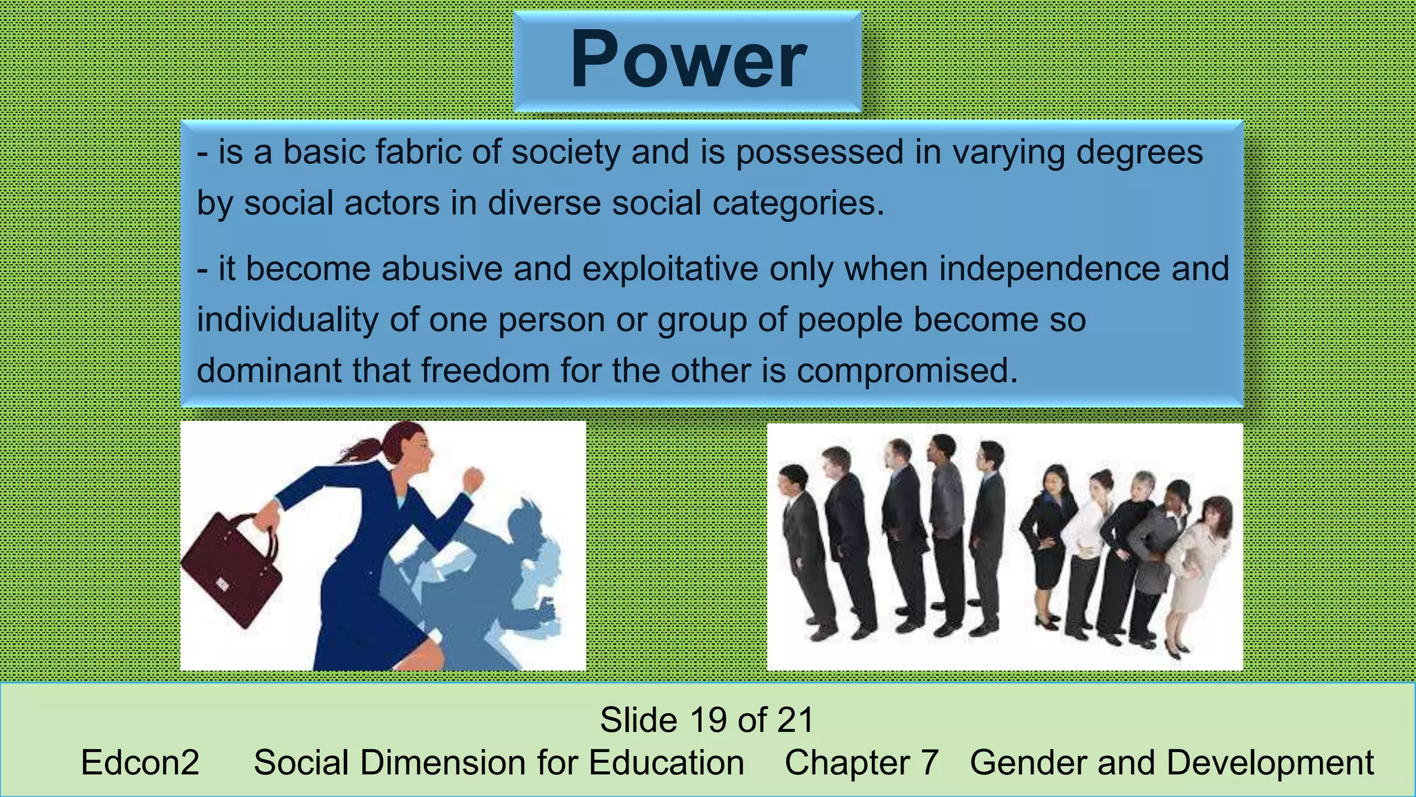 Power
- is a basic fabric of society and is possessed in varying degrees
by social actors in diverse social categories.
- it become abusive and exploitative only when independence and
individuality of one person or group of people become so
dominant that freedom for the other is compromised.
Slide 19 of 21
Edcon2 Social Dimension for Education Chapter 7 Gender and Development
 