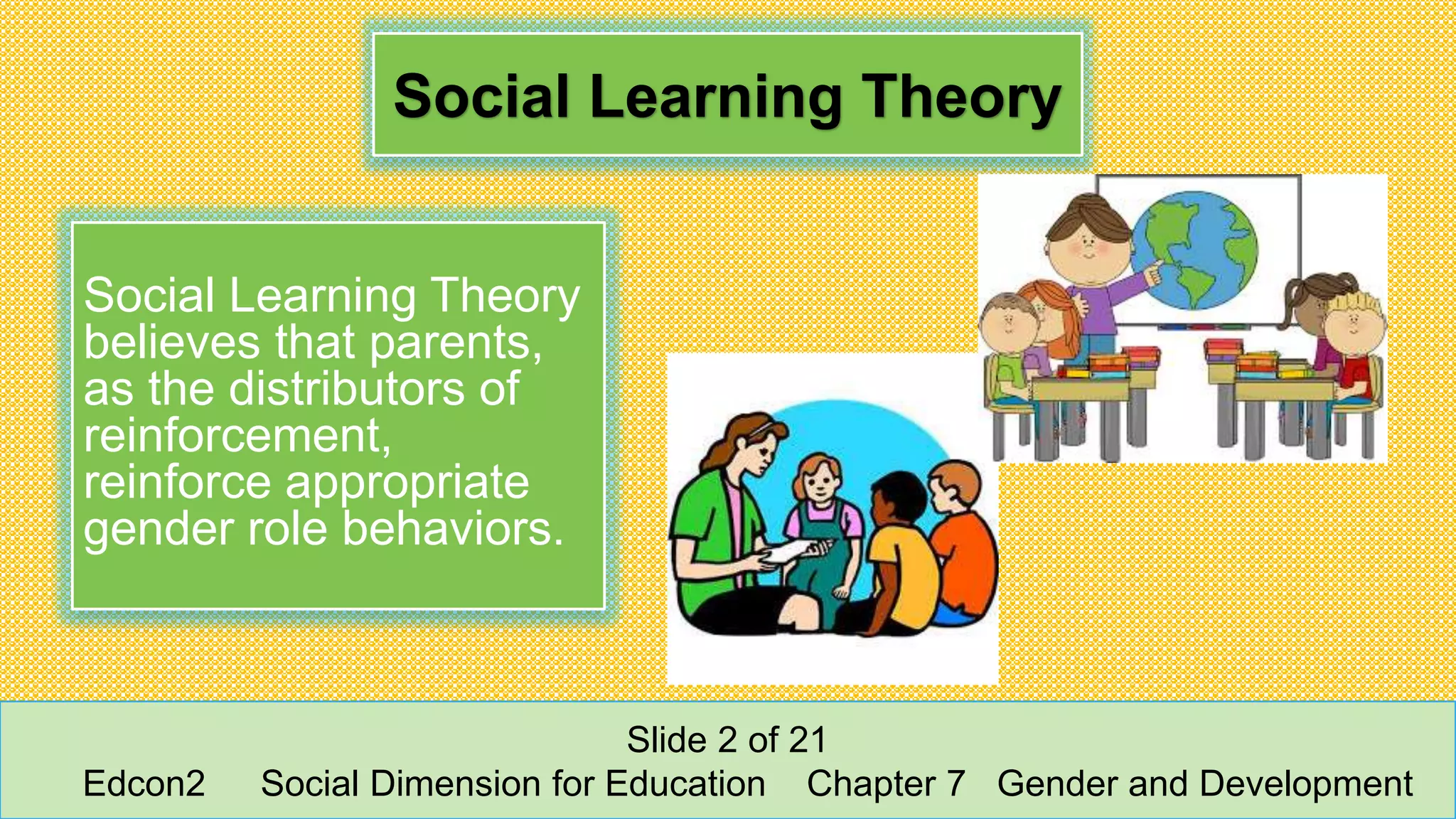 Social Learning Theory
Social Learning Theory
believes that parents,
as the distributors of
reinforcement,
reinforce appropriate
gender role behaviors.
Slide 2 of 21
Edcon2 Social Dimension for Education Chapter 7 Gender and Development
 