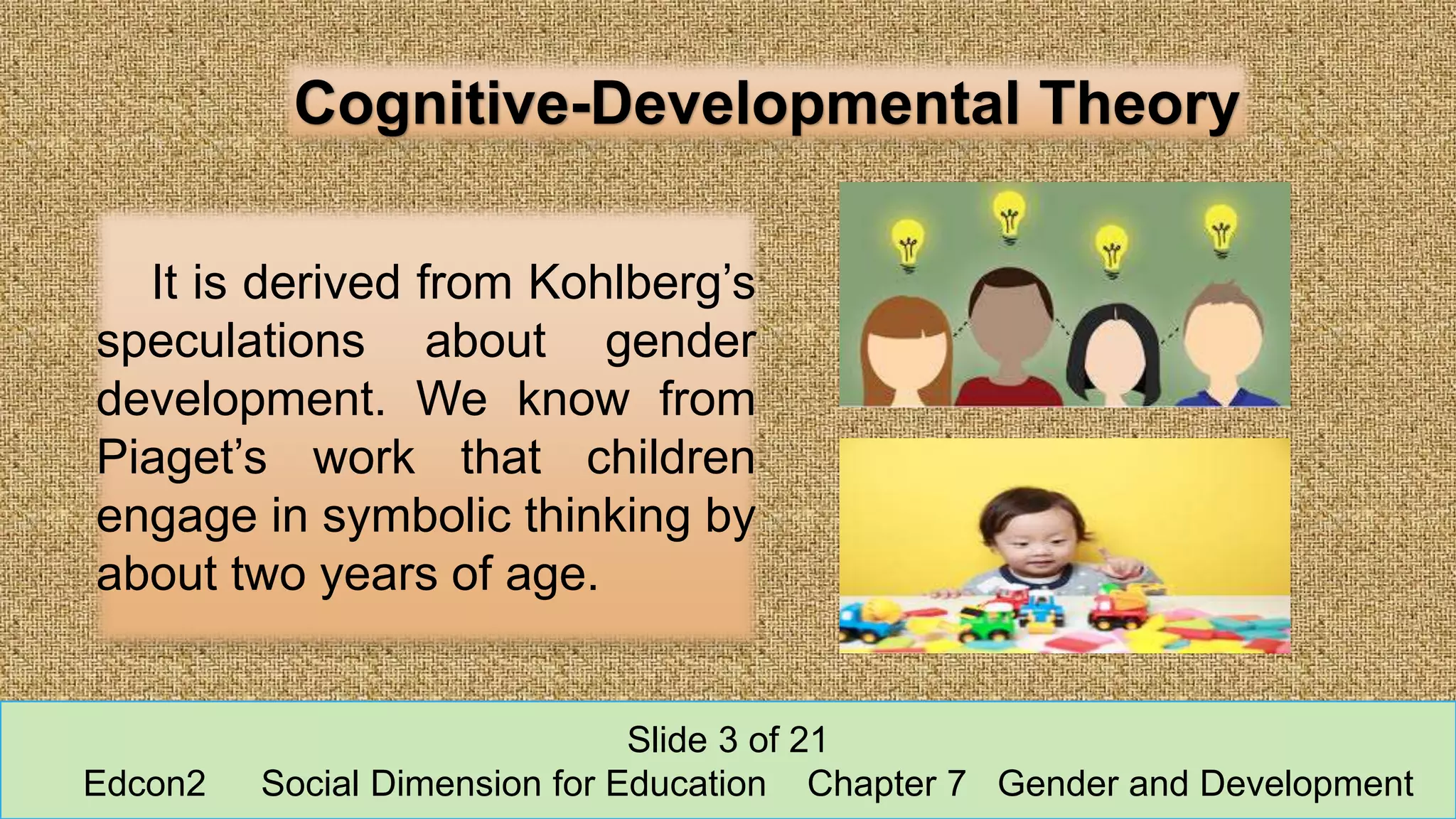 Cognitive-Developmental Theory
It is derived from Kohlberg’s
speculations about gender
development. We know from
Piaget’s work that children
engage in symbolic thinking by
about two years of age.
Slide 3 of 21
Edcon2 Social Dimension for Education Chapter 7 Gender and Development
 