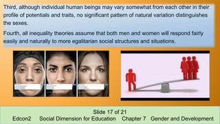 Third, although individual human beings may vary somewhat from each other in their
profile of potentials and traits, no significant pattern of natural variation distinguishes
the sexes.
Fourth, all inequality theories assume that both men and women will respond fairly
easily and naturally to more egalitarian social structures and situations.
Slide 17 of 21
Edcon2 Social Dimension for Education Chapter 7 Gender and Development
 