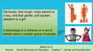 Obviously, that rough, noisy person is
a boy, and that gentle, soft spoken,
obedient is a girl.
A stereotype is a schema or a set of
beliefs about a certain group of people.
Slide 8 of 21
Edcon2 Social Dimension for Education Chapter 7 Gender and Development
 