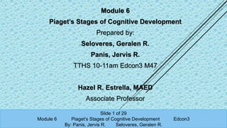 Module 6
Piaget’s Stages of Cognitive Development
Prepared by:
Seloveres, Geralen R.
Panis, Jervis R.
TTHS 10-11am Edcon3 M47
Hazel R. Estrella, MAED
Associate Professor
Slide 1 of 29
Module 6 Piaget’s Stages of Cognitive Development Edcon3
By: Panis, Jervis R. Seloveres, Geralen R.
 