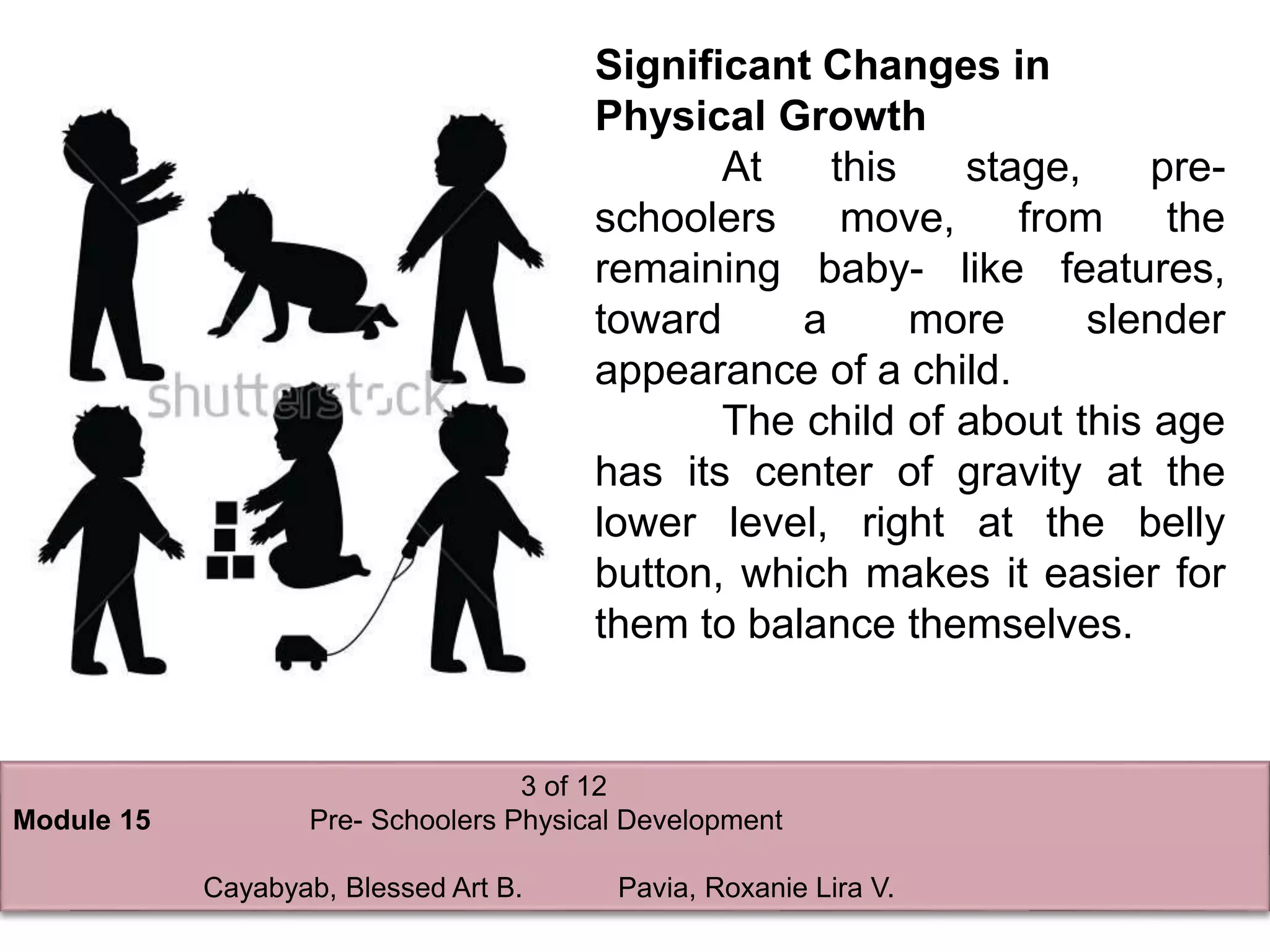 3 of 12
Module 15 Pre- Schoolers Physical Development
Cayabyab, Blessed Art B. Pavia, Roxanie Lira V.
Significant Changes in
Physical Growth
At this stage, pre-
schoolers move, from the
remaining baby- like features,
toward a more slender
appearance of a child.
The child of about this age
has its center of gravity at the
lower level, right at the belly
button, which makes it easier for
them to balance themselves.
 