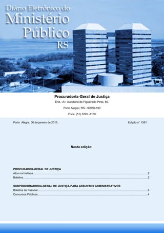 Procuradoria-Geral de Justiça
End.: Av. Aureliano de Figueiredo Pinto, 80.
Porto Alegre / RS - 90050-190
Fone: (51) 3295 -1100
Nesta edição:
PROCURADOR-GERAL DE JUSTIÇA
Atos normativos......................................................................................................................................................2
Boletins...................................................................................................................................................................2
SUBPROCURADORIA-GERAL DE JUSTIÇA PARA ASSUNTOS ADMINISTRATIVOS
Boletins de Pessoal................................................................................................................................................3
Concursos Públicos................................................................................................................................................4
Porto Alegre, 08 de janeiro de 2015. Edição n° 1581
ANELISE
VOLKWEIS:58038000072
Digitally signed by ANELISE VOLKWEIS:58038000072
DN: c=BR, o=ICP-Brasil, ou=Secretaria da Receita Federal do
Brasil - RFB, ou=RFB e-CPF A3, ou=(EM BRANCO),
ou=Autenticado por AR Certisign, cn=ANELISE
VOLKWEIS:58038000072
Date: 2015.01.08 09:50:37 -02'00'
 