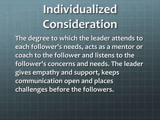 Individualized
Consideration
The degree to which the leader attends to
each follower's needs, acts as a mentor or
coach to the follower and listens to the
follower's concerns and needs. The leader
gives empathy and support, keeps
communication open and places
challenges before the followers.
 