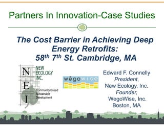 Partners In Innovation-Case Studies

 The Cost Barrier in Achieving Deep
          Energy Retrofits:
     58th 7th St. Cambridge, MA
                      Edward F. Connelly
                          President,
                       New Ecology, Inc.
                          Founder,
                        WegoWise, Inc.
                         Boston, MA
 