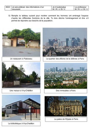 4622 Je sais prélever des informations d’un
document
Je m’autoévalue
M / R / J / B / V
Le professeur
M / R / J / B / V
5) Remplis le tableau suivant pour montrer comment les hommes ont aménagé l’espace
d’après les différentes fonctions de la ville. Tu dois décrire l’aménagement et dire s’il
permet de répondre aux besoins de la population.
Un restaurant à Palaiseau
Une maison à Viry-Châtillon
Le quartier des affaires de la défense à Paris
Des immeubles à Paris
La bibliothèque à Viry-Chatillon
Le palais de l’Elysée à Paris
 