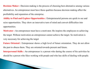 Decision Maker : Decision making is the process of choosing best alternative among various
alternatives. An entrepreneur must have these qualities because decision making affect the
profitability and reputation of the enterprise.
Ability to Find and Explore Opportunities : Entrepreneurial persons are quick to see and
seize opportunities. They show an innovative turn of mind and convert difficulties into
opportunities.
Motivator : An entrepreneur must have a motivator. He inspires the employees to achieving
the target. Without motivation an entrepreneur cannot achieve the target. So motivation is
very necessary for achieving the target
Future Oriented : Entrepreneur shows a high level of future orientation. They do not allow
the past to obsess them. They are oriented towards present and future.
Interpersonal Skills : An entrepreneur is a person who during the course of his activities he
should be a person who likes working with people and who has skills of dealing with people.
 