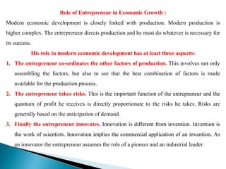 Role of Entrepreneur in Economic Growth :
Modern economic development is closely linked with production. Modern production is
higher complex. The entrepreneur directs production and he must do whatever is necessary for
its success.
His role in modern economic development has at least three aspects:
1. The entrepreneur co-ordinates the other factors of production. This involves not only
assembling the factors, but also to see that the best combination of factors is made
available for the production process.
2. The entrepreneur takes risks. This is the important function of the entrepreneur and the
quantum of profit he receives is directly proportionate to the risks he takes. Risks are
generally based on the anticipation of demand.
3. Finally the entrepreneur innovates. Innovation is different from invention. Invention is
the work of scientists. Innovation implies the commercial application of an invention. As
an innovator the entrepreneur assumes the role of a pioneer and an industrial leader.
 