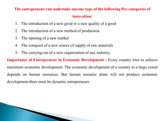 The entrepreneur can undertake anyone type of the following five categories of
innovation:
1. The introduction of a new good or a new quality of a good
2. The introduction of a new method of production
3. The opening of a new market
4. The conquest of a new source of supply of raw materials
5. The carrying out of a new organization of any industry.
Importance of Entrepreneur in Economic Development : Every country tries to achieve
maximum economic development. The economic development of a country to a large extent
depends on human resources. But human resource alone will not produce economic
development-there must be dynamic entrepreneurs
 