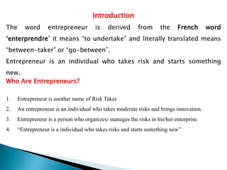 Introduction
The word entrepreneur is derived from the French word
‘enterprendre’ it means “to undertake” and literally translated means
“between-taker” or “go-between”.
Entrepreneur is an individual who takes risk and starts something
new.
Who Are Entrepreneurs?
1. Entrepreneur is another name of Risk Taker.
2. An entrepreneur is an individual who takes moderate risks and brings innovation.
3. Entrepreneur is a person who organizes/ manages the risks in his/her enterprise.
4. “Entrepreneur is a individual who takes risks and starts something new”
 