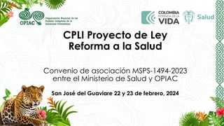 CPLI Proyecto de Ley
Reforma a la Salud
Convenio de asociación MSPS-1494-2023
entre el Ministerio de Salud y OPIAC
San José del Guaviare 22 y 23 de febrero, 2024
 