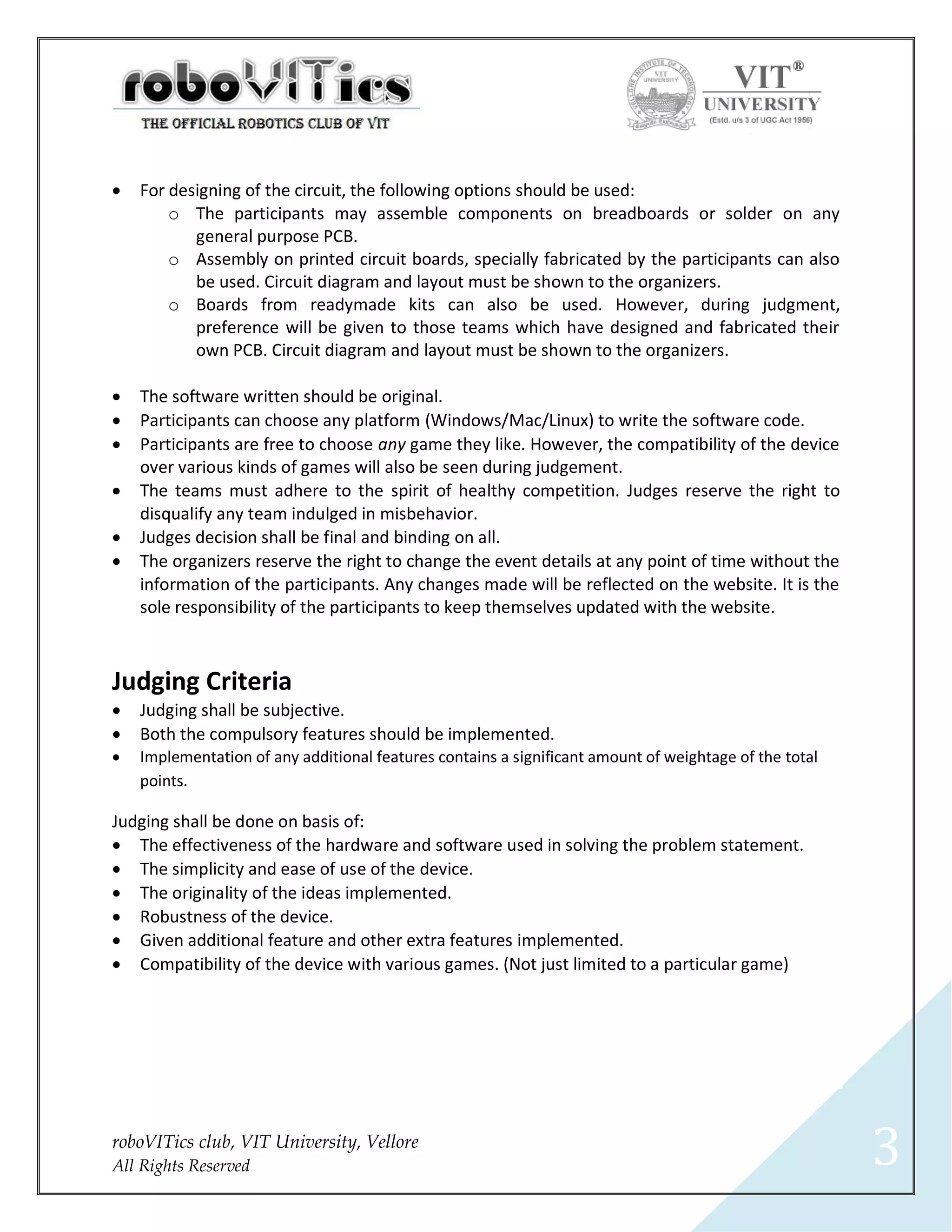    For designing of the circuit, the following options should be used:
        o The participants may assemble components on breadboards or solder on any
           general purpose PCB.
        o Assembly on printed circuit boards, specially fabricated by the participants can also
           be used. Circuit diagram and layout must be shown to the organizers.
        o Boards from readymade kits can also be used. However, during judgment,
           preference will be given to those teams which have designed and fabricated their
           own PCB. Circuit diagram and layout must be shown to the organizers.

   The software written should be original.
   Participants can choose any platform (Windows/Mac/Linux) to write the software code.
   Participants are free to choose any game they like. However, the compatibility of the device
    over various kinds of games will also be seen during judgement.
   The teams must adhere to the spirit of healthy competition. Judges reserve the right to
    disqualify any team indulged in misbehavior.
   Judges decision shall be final and binding on all.
   The organizers reserve the right to change the event details at any point of time without the
    information of the participants. Any changes made will be reflected on the website. It is the
    sole responsibility of the participants to keep themselves updated with the website.



Judging Criteria
   Judging shall be subjective.
   Both the compulsory features should be implemented.
   Implementation of any additional features contains a significant amount of weightage of the total
    points.

Judging shall be done on basis of:
 The effectiveness of the hardware and software used in solving the problem statement.
 The simplicity and ease of use of the device.
 The originality of the ideas implemented.
 Robustness of the device.
 Given additional feature and other extra features implemented.
 Compatibility of the device with various games. (Not just limited to a particular game)




roboVITics club, VIT University, Vellore
All Rights Reserved                                                                                     3
 