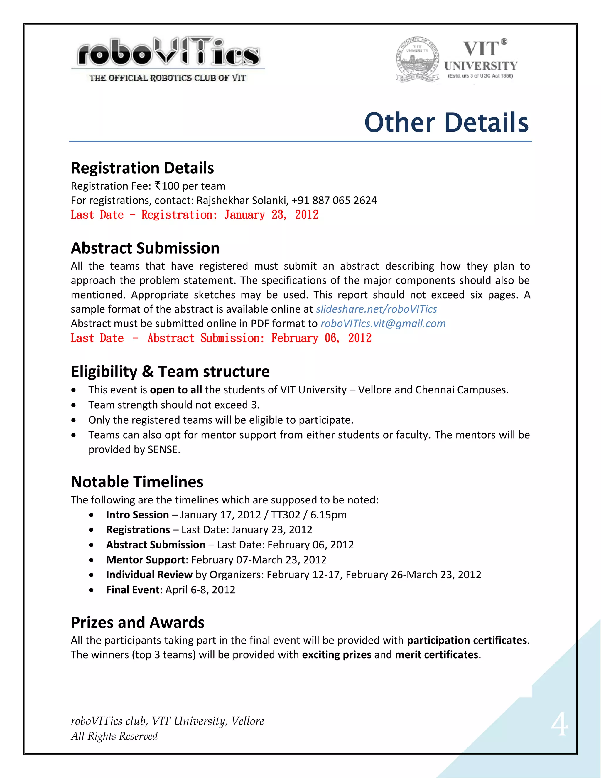 Other Details
Registration Details
Registration Fee: I100 per team
For registrations, contact: Rajshekhar Solanki, +91 887 065 2624
Last Date - Registration: January 23, 2012


Abstract Submission
All the teams that have registered must submit an abstract describing how they plan to
approach the problem statement. The specifications of the major components should also be
mentioned. Appropriate sketches may be used. This report should not exceed six pages. A
sample format of the abstract is available online at slideshare.net/roboVITics
Abstract must be submitted online in PDF format to roboVITics.vit@gmail.com
Last Date – Abstract Submission: February 06, 2012


Eligibility & Team structure
   This event is open to all the students of VIT University – Vellore and Chennai Campuses.
   Team strength should not exceed 3.
   Only the registered teams will be eligible to participate.
   Teams can also opt for mentor support from either students or faculty. The mentors will be
    provided by SENSE.

Notable Timelines
The following are the timelines which are supposed to be noted:
    Intro Session – January 17, 2012 / TT302 / 6.15pm
    Registrations – Last Date: January 23, 2012
    Abstract Submission – Last Date: February 06, 2012
    Mentor Support: February 07-March 23, 2012
    Individual Review by Organizers: February 12-17, February 26-March 23, 2012
    Final Event: April 6-8, 2012

Prizes and Awards
All the participants taking part in the final event will be provided with participation certificates.
The winners (top 3 teams) will be provided with exciting prizes and merit certificates.




roboVITics club, VIT University, Vellore
All Rights Reserved                                                                                     4
 