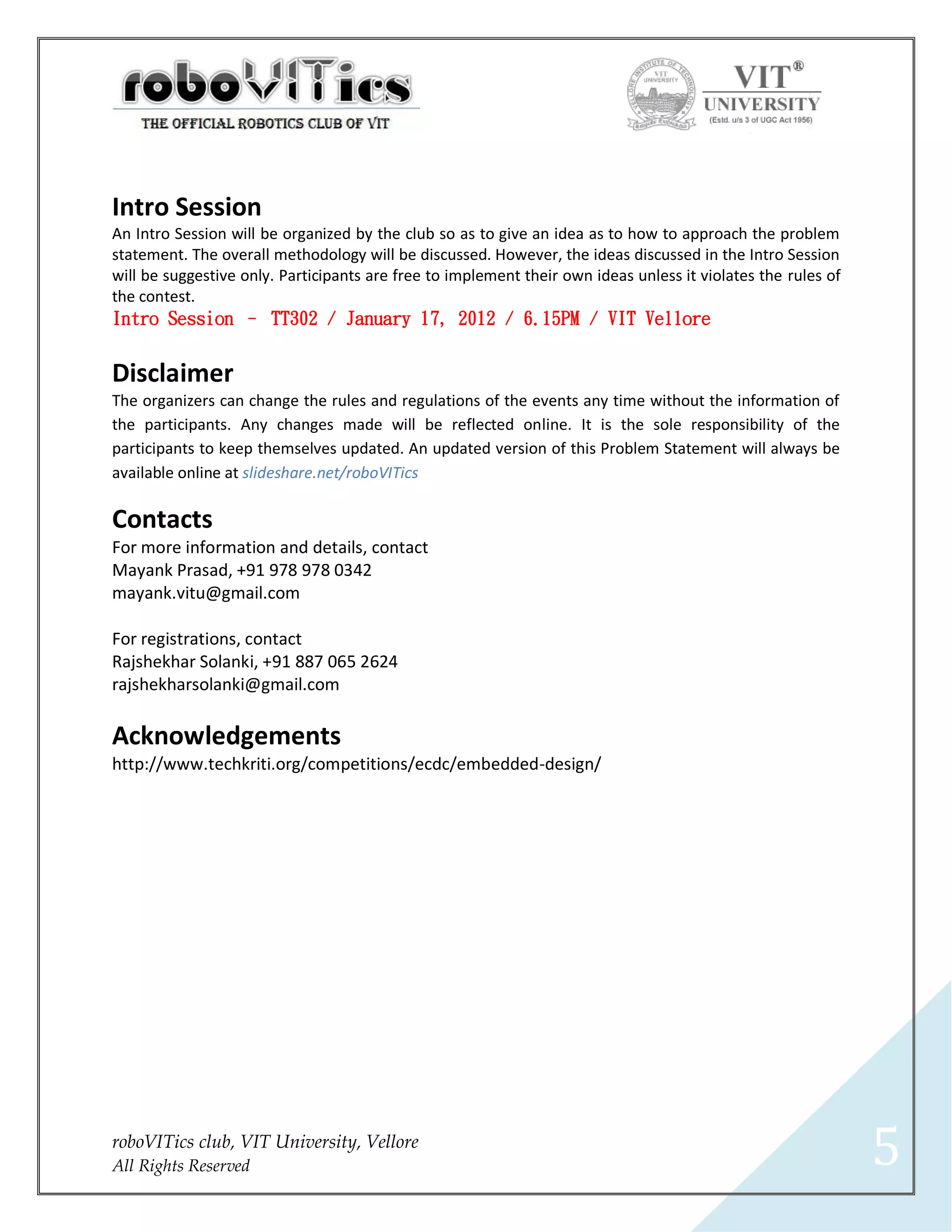 Intro Session
An Intro Session will be organized by the club so as to give an idea as to how to approach the problem
statement. The overall methodology will be discussed. However, the ideas discussed in the Intro Session
will be suggestive only. Participants are free to implement their own ideas unless it violates the rules of
the contest.
Intro Session – TT302 / January 17, 2012 / 6.15PM / VIT Vellore


Disclaimer
The organizers can change the rules and regulations of the events any time without the information of
the participants. Any changes made will be reflected online. It is the sole responsibility of the
participants to keep themselves updated. An updated version of this Problem Statement will always be
available online at slideshare.net/roboVITics

Contacts
For more information and details, contact
Mayank Prasad, +91 978 978 0342
mayank.vitu@gmail.com

For registrations, contact
Rajshekhar Solanki, +91 887 065 2624
rajshekharsolanki@gmail.com

Acknowledgements
http://www.techkriti.org/competitions/ecdc/embedded-design/




roboVITics club, VIT University, Vellore
All Rights Reserved                                                                                           5
 