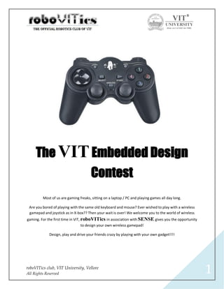 The VIT Embedded Design
                                      Contest
         Most of us are gaming freaks, sitting on a laptop / PC and playing games all day long.

 Are you bored of playing with the same old keyboard and mouse? Ever wished to play with a wireless
 gamepad and joystick as in X-box?? Then your wait is over! We welcome you to the world of wireless
gaming. For the first time in VIT, roboVITics in association with SENSE gives you the opportunity
                                   to design your own wireless gamepad!

             Design, play and drive your friends crazy by playing with your own gadget!!!!




roboVITics club, VIT University, Vellore
All Rights Reserved                                                                                   1
 