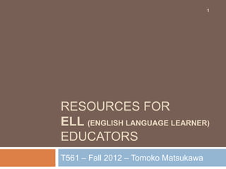1




RESOURCES FOR
ELL (ENGLISH LANGUAGE LEARNER)
EDUCATORS
T561 – Fall 2012 – Tomoko Matsukawa
 
