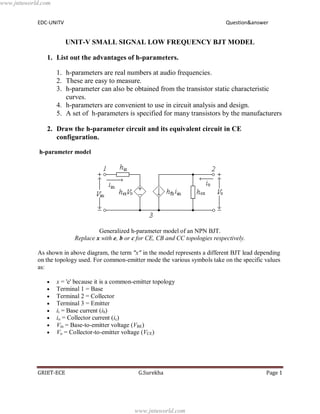 EDC-UNITV Question&answer
GRIET-ECE G.Surekha Page 1
UNIT-V SMALL SIGNAL LOW FREQUENCY BJT MODEL
1. List out the advantages of h-parameters.
1. h-parameters are real numbers at audio frequencies.
2. These are easy to measure.
3. h-parameter can also be obtained from the transistor static characteristic
curves.
4. h-parameters are convenient to use in circuit analysis and design.
5. A set of h-parameters is specified for many transistors by the manufacturers
2. Draw the h-parameter circuit and its equivalent circuit in CE
configuration.
h-parameter model
Generalized h-parameter model of an NPN BJT.
Replace x with e, b or c for CE, CB and CC topologies respectively.
As shown in above diagram, the term "x" in the model represents a different BJT lead depending
on the topology used. For common-emitter mode the various symbols take on the specific values
as:
x = 'e' because it is a common-emitter topology
Terminal 1 = Base
Terminal 2 = Collector
Terminal 3 = Emitter
ii = Base current (ib)
io = Collector current (ic)
Vin = Base-to-emitter voltage (VBE)
Vo = Collector-to-emitter voltage (VCE)
www.jntuworld.com
www.jntuworld.com
 