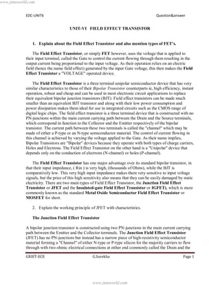 EDC-UNIT6 Question&answer
GRIET-ECE G.Surekha Page 1
UNIT-VI FIELD EFFECT TRANSISTOR
1. Explain about the Field Effect Transistor and also mention types of FET’s.
The Field Effect Transistor, or simply FET however, uses the voltage that is applied to
their input terminal, called the Gate to control the current flowing through them resulting in the
output current being proportional to the input voltage. As their operation relies on an electric
field (hence the name field effect) generated by the input Gate voltage, this then makes the Field
Effect Transistor a "VOLTAGE" operated device.
The Field Effect Transistor is a three terminal unipolar semiconductor device that has very
similar characteristics to those of their Bipolar Transistor counterparts ie, high efficiency, instant
operation, robust and cheap and can be used in most electronic circuit applications to replace
their equivalent bipolar junction transistors (BJT). Field effect transistors can be made much
smaller than an equivalent BJT transistor and along with their low power consumption and
power dissipation makes them ideal for use in integrated circuits such as the CMOS range of
digital logic chips. The field effect transistor is a three terminal device that is constructed with no
PN-junctions within the main current carrying path between the Drain and the Source terminals,
which correspond in function to the Collector and the Emitter respectively of the bipolar
transistor. The current path between these two terminals is called the "channel" which may be
made of either a P-type or an N-type semiconductor material. The control of current flowing in
this channel is achieved by varying the voltage applied to the Gate. As their name implies,
Bipolar Transistors are "Bipolar" devices because they operate with both types of charge carriers,
Holes and Electrons. The Field Effect Transistor on the other hand is a "Unipolar" device that
depends only on the conduction of electrons (N-channel) or holes (P-channel).
The Field Effect Transistor has one major advantage over its standard bipolar transistor, in
that their input impedance, ( Rin ) is very high, (thousands of Ohms), while the BJT is
comparatively low. This very high input impedance makes them very sensitive to input voltage
signals, but the price of this high sensitivity also means that they can be easily damaged by static
electricity. There are two main types of Field Effect Transistor, the Junction Field Effect
Transistor or JFET and the Insulated-gate Field Effect Transistor or IGFET), which is more
commonly known as the standard Metal Oxide Semiconductor Field Effect Transistor or
MOSFET for short.
2. Explain the working principle of JFET with characteristics.
The Junction Field Effect Transistor
A bipolar junction transistor is constructed using two PN-junctions in the main current carrying
path between the Emitter and the Collector terminals. The Junction Field Effect Transistor
(JFET) has no PN-junctions but instead has a narrow piece of high-resistivity semiconductor
material forming a "Channel" of either N-type or P-type silicon for the majority carriers to flow
through with two ohmic electrical connections at either end commonly called the Drain and the
www.jntuworld.com
www.jntuworld.com
 