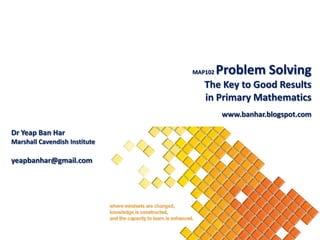 MAP102   Problem Solving
                                  The Key to Good Results
                                  in Primary Mathematics
                                        www.banhar.blogspot.com

Dr Yeap Ban Har
Marshall Cavendish Institute

yeapbanhar@gmail.com
 