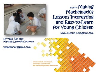 Making
                                         ECM101

                                     Mathematics
                               Lessons Interesting
                                and Easy-to-Learn
                               for Young Children
                                  www.i-teach-k.blogspot.com

Dr Yeap Ban Har
Marshall Cavendish Institute

yeapbanhar@gmail.com
 