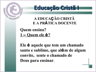 Educação Cristã I Quem ensina? 1  –  Quem ele  é ? Ele  é  aquele que tem um chamado  santo e sublime, que al é m de algum  convite,  sente o chamado de  Deus para ensinar . A EDUCA Ç ÃO CRISTÃ  E A PR Á TICA DOCENTE 