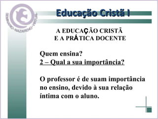Educação Cristã I Quem ensina? 2 – Qual a sua importância? O professor é de suam importância no ensino, devido à sua relação  íntima com o aluno.  A EDUCA Ç ÃO CRISTÃ  E A PR Á TICA DOCENTE 