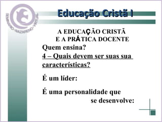 Educação Cristã I Quem ensina? 4 – Quais devem ser suas sua  características? É um líder:  É uma personalidade que  se desenvolve: A EDUCA Ç ÃO CRISTÃ  E A PR Á TICA DOCENTE 