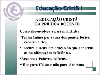 Educação Cristã I Como desenvolver a personalidade ? Tenha ânimo por causa dos pontos fortes,  recorra a eles. Procure a Deus, em oração no que concerne  as manifestações deficiêntes. Recorra a Palavra de Deus. Olhe para Cristo e não para si mesmo . A EDUCA Ç ÃO CRISTÃ  E A PR Á TICA DOCENTE 