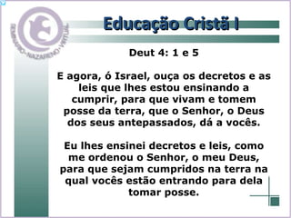 Educação Cristã I Deut 4: 1 e 5 E agora, ó Israel, ouça os decretos e as leis que lhes estou ensinando a cumprir, para que vivam e tomem posse da terra, que o Senhor, o Deus dos seus antepassados, dá a vocês. Eu lhes ensinei decretos e leis, como me ordenou o Senhor, o meu Deus, para que sejam cumpridos na terra na qual vocês estão entrando para dela tomar posse. 