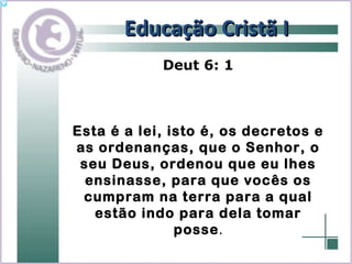 Educação Cristã I Deut 6: 1 Esta é a lei, isto é, os decretos e as ordenanças, que o Senhor, o seu Deus, ordenou que eu lhes ensinasse, para que vocês os cumpram na terra para a qual estão indo para dela tomar posse . 