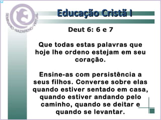Educação Cristã I Deut 6: 6 e 7 Que todas estas palavras que hoje lhe ordeno estejam em seu coração. Ensine-as com persistência a seus filhos. Converse sobre elas quando estiver sentado em casa, quando estiver andando pelo caminho, quando se deitar e quando se levantar. 