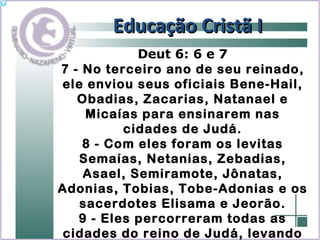 Educação Cristã I Deut 6: 6 e 7 7 - No terceiro ano de seu reinado, ele enviou seus oficiais Bene-Hail, Obadias, Zacarias, Natanael e Micaías para ensinarem nas cidades de Judá. 8 - Com eles foram os levitas Semaías, Netanias, Zebadias, Asael, Semiramote, Jônatas, Adonias, Tobias, Tobe-Adonias e os sacerdotes Elisama e Jeorão. 9 - Eles percorreram todas as cidades do reino de Judá, levando consigo o Livro da Lei do Senhor e ensinando o povo . 