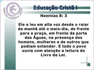 Educação Cristã I Neemias 8: 3 Ele a leu em alta voz desde o raiar da manhã até o meio-dia, de frente para a praça, em frente da porta das Águas, na presença dos homens, mulheres e de outros que podiam entender. E todo o povo ouvia com atenção a leitura do Livro da Lei. 