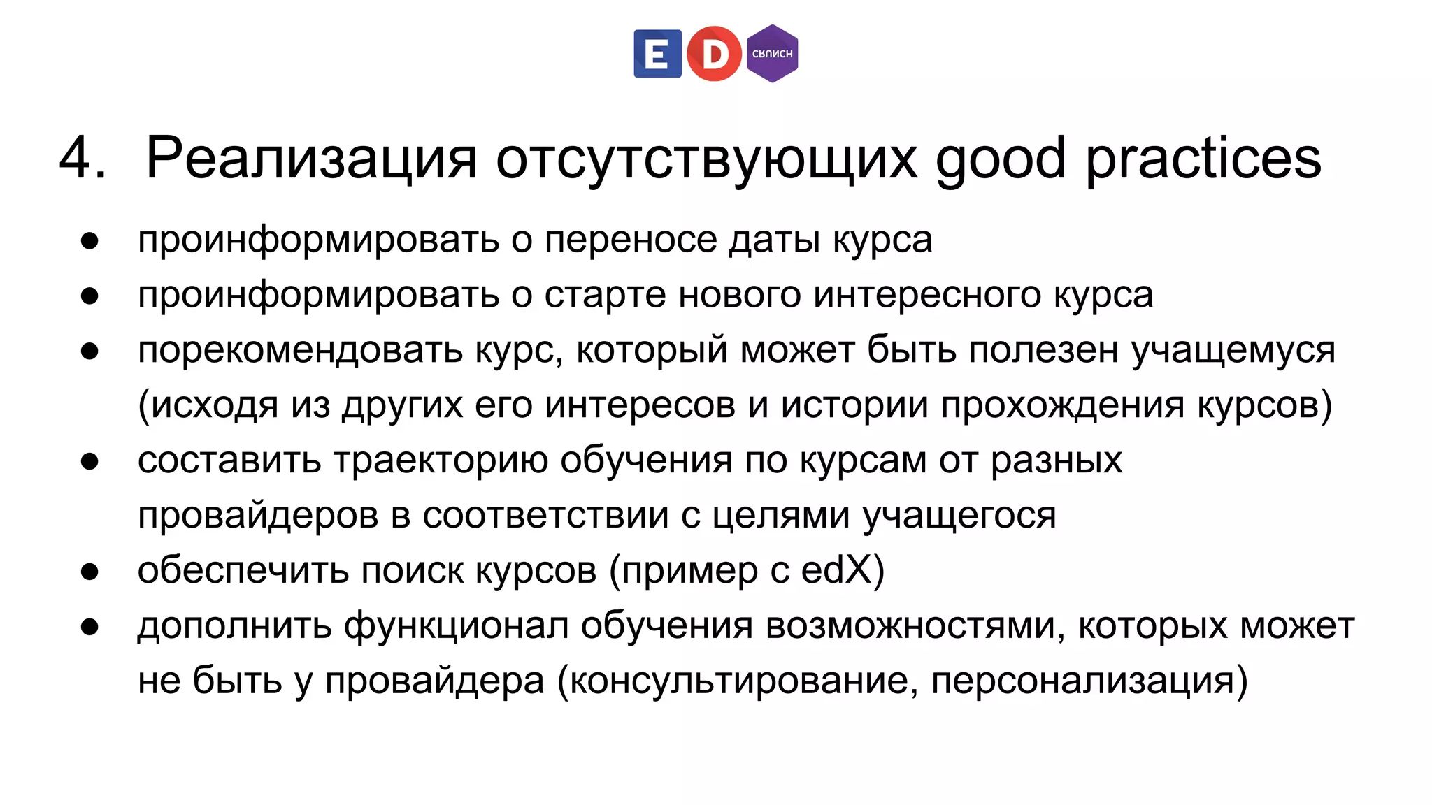 4. Реализация отсутствующих good practices 
● проинформировать о переносе даты курса 
● проинформировать о старте нового интересного курса 
● порекомендовать курс, который может быть полезен учащемуся 
(исходя из других его интересов и истории прохождения курсов) 
● составить траекторию обучения по курсам от разных 
провайдеров в соответствии с целями учащегося 
● обеспечить поиск курсов (пример с edX) 
● дополнить функционал обучения возможностями, которых может 
не быть у провайдера (консультирование, персонализация) 
 